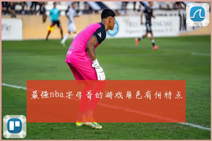 最强nba字母哥的游戏角色有何特点