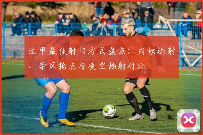 法甲最佳射门方式盘点：内切远射、禁区抢点与凌空抽射对比