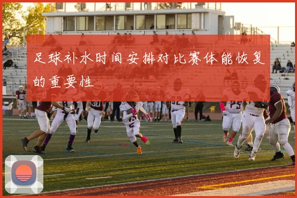 足球补水时间安排对比赛体能恢复的重要性