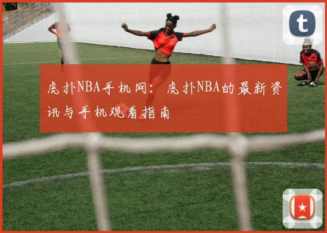 虎扑NBA手机网：虎扑NBA的最新资讯与手机观看指南